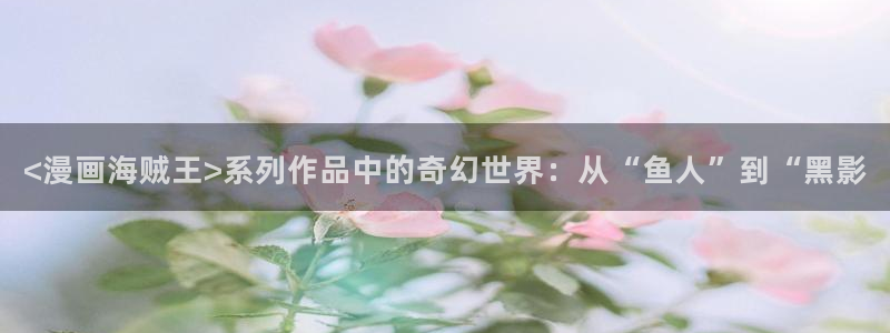 日韩漫画在线：<漫画海贼王>系列作品中的奇幻世界：从“鱼人”到“黑影